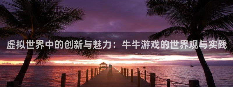 杏鑫注册平台怎么样可靠吗：虚拟世界中的创新与魅力：牛牛游戏的