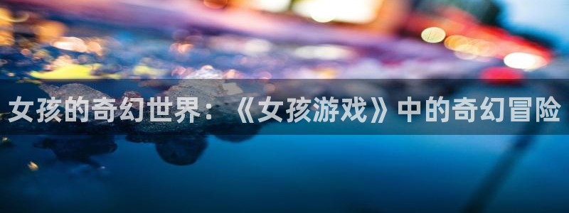 杏鑫代理登录中心在哪：女孩的奇幻世界：《女孩游戏》中的奇幻冒